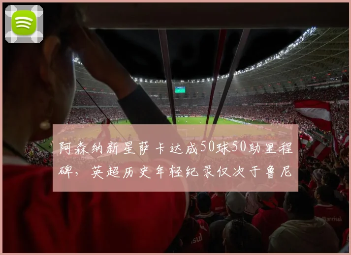 阿森纳新星萨卡达成50球50助里程碑,英超历史年轻纪录仅次于鲁尼