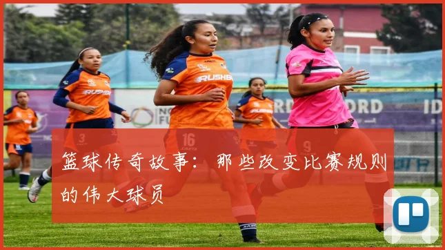 篮球传奇故事：那些改变比赛规则的伟大球员