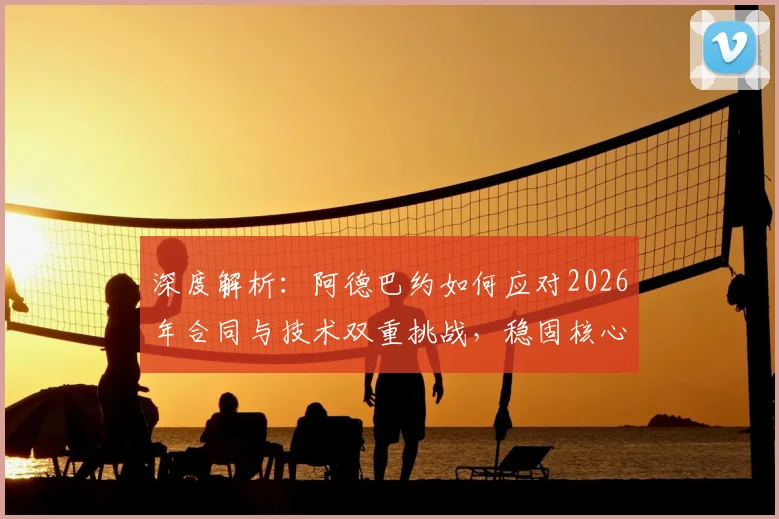 深度解析:阿德巴约如何应对2026年合同与技术双重挑战,稳固核心地位?