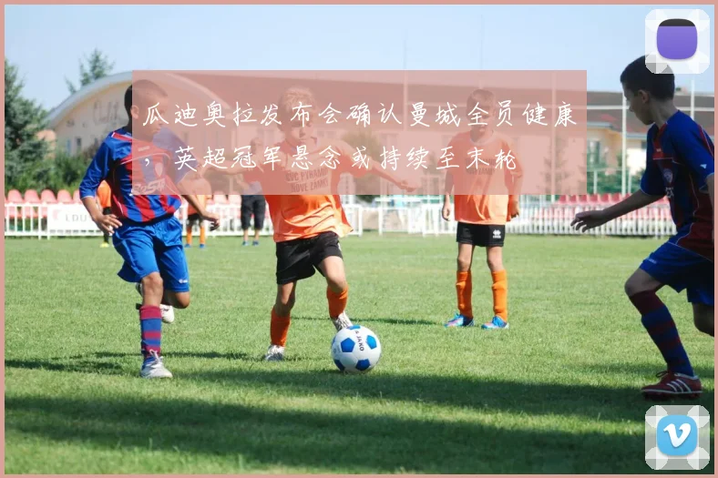 瓜迪奥拉发布会确认曼城全员健康，英超冠军悬念或持续至末轮