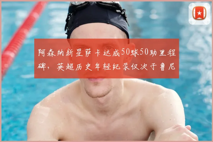 阿森纳新星萨卡达成50球50助里程碑，英超历史年轻纪录仅次于鲁尼