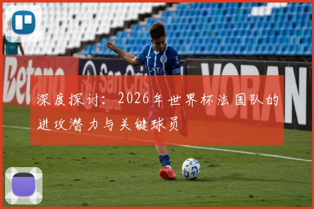 深度探讨：2026年世界杯法国队的进攻潜力与关键球员