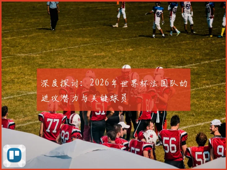 深度探讨：2026年世界杯法国队的进攻潜力与关键球员