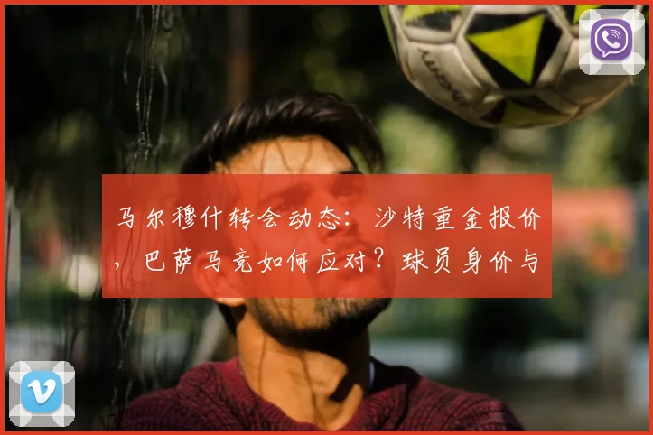 马尔穆什转会动态：沙特重金报价，巴萨马竞如何应对？球员身价与前景解析