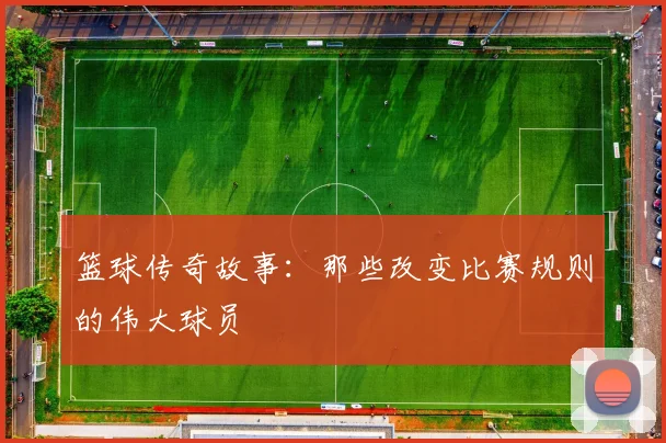 篮球传奇故事:那些改变比赛规则的伟大球员