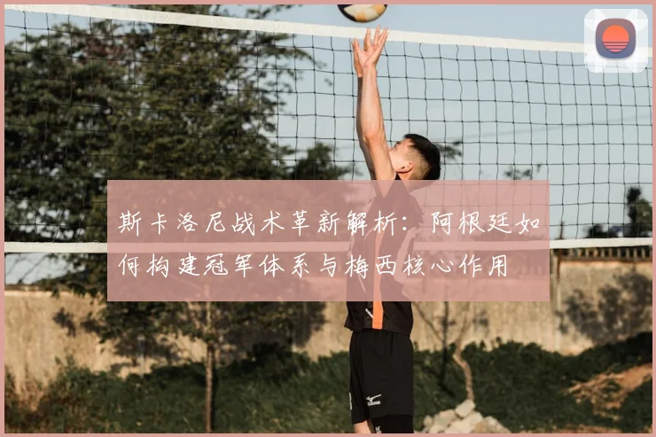 斯卡洛尼战术革新解析：阿根廷如何构建冠军体系与梅西核心作用