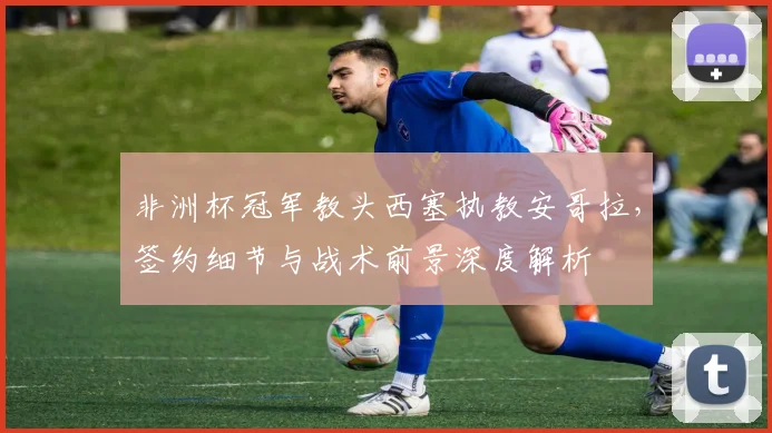 非洲杯冠军教头西塞执教安哥拉,签约细节与战术前景深度解析