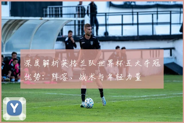 深度解析英格兰队世界杯五大夺冠优势：阵容、战术与年轻力量