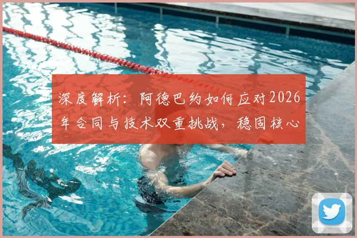 深度解析：阿德巴约如何应对2026年合同与技术双重挑战，稳固核心地位？