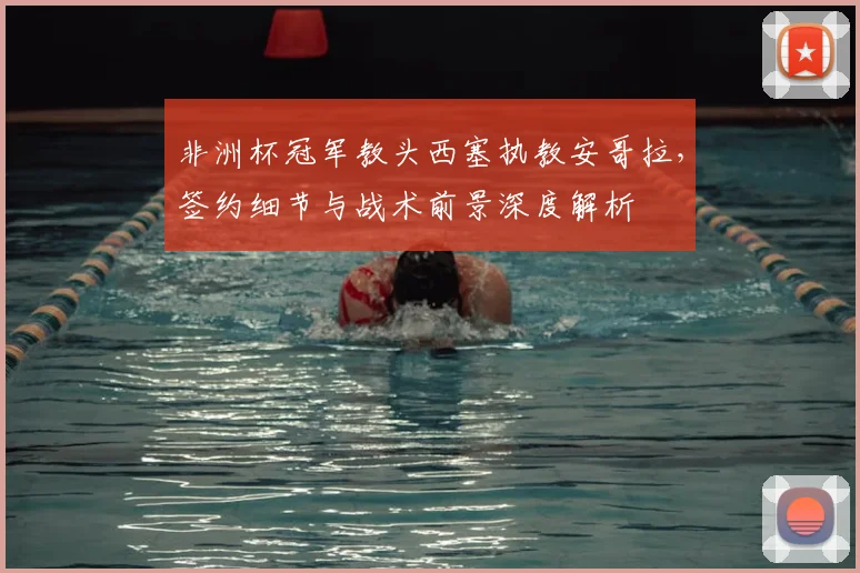 非洲杯冠军教头西塞执教安哥拉，签约细节与战术前景深度解析
